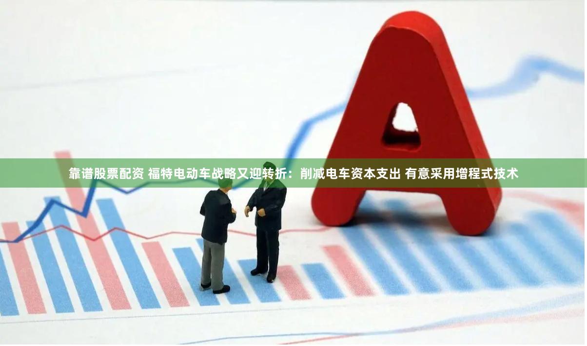 靠谱股票配资 福特电动车战略又迎转折：削减电车资本支出 有意采用增程式技术