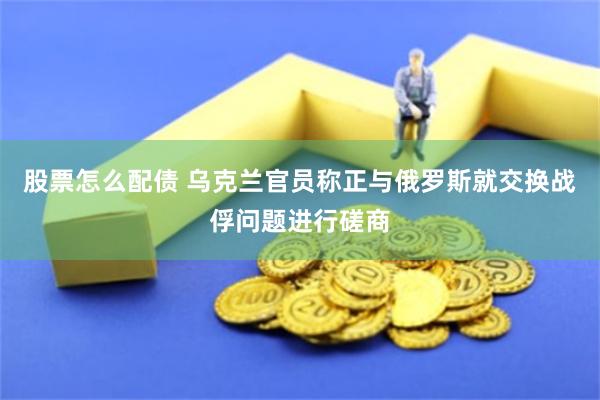 股票怎么配债 乌克兰官员称正与俄罗斯就交换战俘问题进行磋商