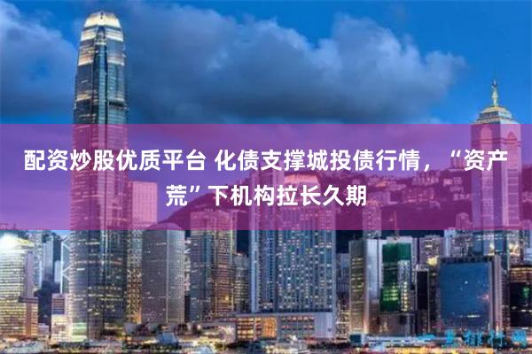 配资炒股优质平台 化债支撑城投债行情，“资产荒”下机构拉长久期