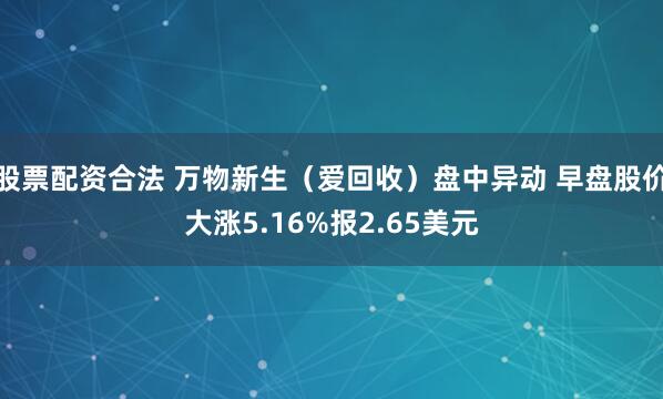 股票配资合法 万物新生（爱回收）盘中异动 早盘股价大涨5.16%报2.65美元