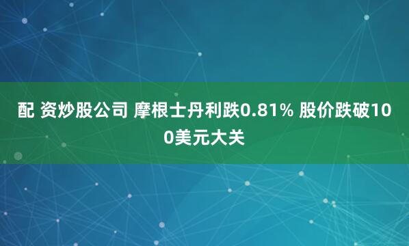 配 资炒股公司 摩根士丹利跌0.81% 股价跌破100美元大关
