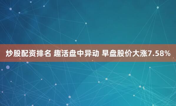 炒股配资排名 趣活盘中异动 早盘股价大涨7.58%