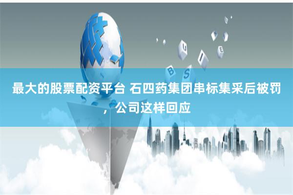 最大的股票配资平台 石四药集团串标集采后被罚，公司这样回应