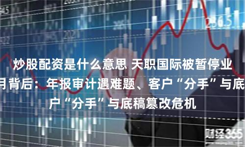 炒股配资是什么意思 天职国际被暂停业务资格6个月背后：年报审计遇难题、客户“分手”与底稿篡改危机