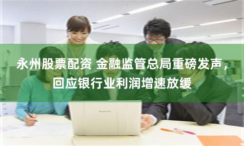 永州股票配资 金融监管总局重磅发声，回应银行业利润增速放缓