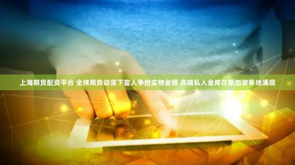 上海期货配资平台 全球局势动荡下富人争抢实物金银 高端私人金库在新加坡等地涌现