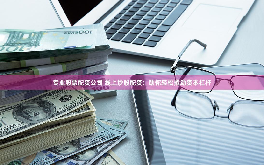 专业股票配资公司 线上炒股配资：助你轻松撬动资本杠杆