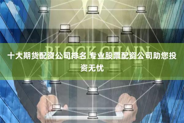 十大期货配资公司排名 专业股票配资公司助您投资无忧