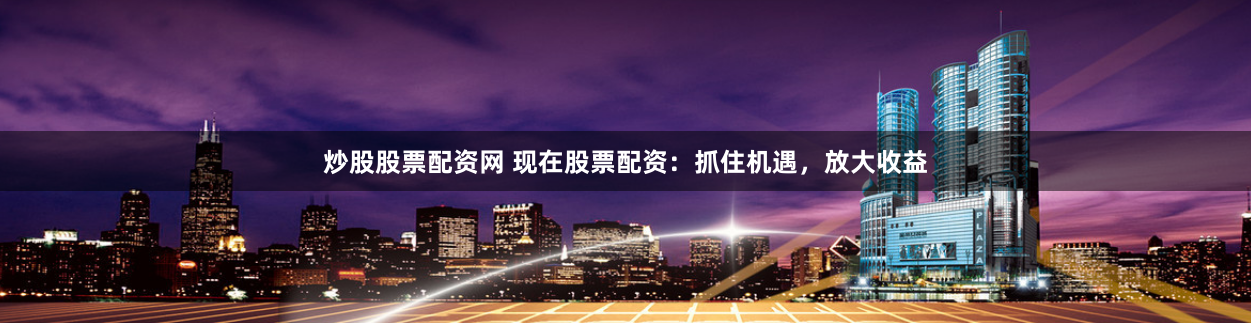 炒股股票配资网 现在股票配资:抓住机遇,放大收益