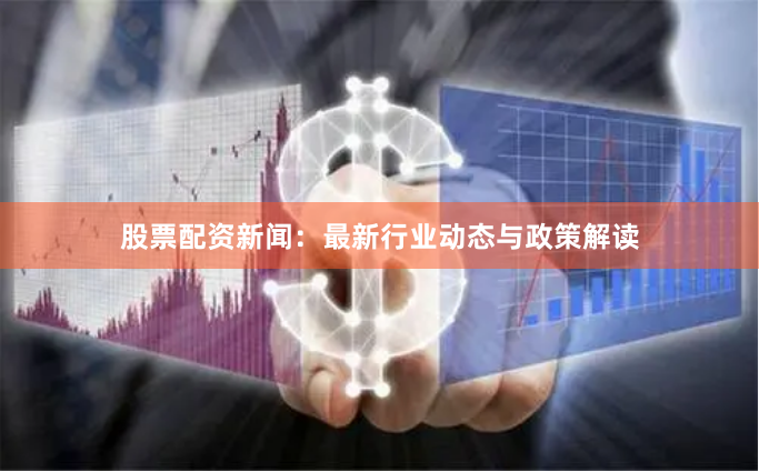 股票配资新闻：最新行业动态与政策解读