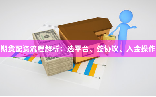 期货配资流程解析：选平台、签协议、入金操作